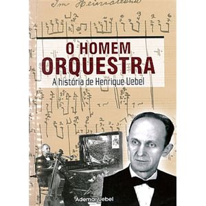 O Homem Orquestra: A História de Henrique Uebel - Ademar Uebel